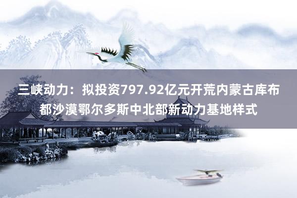 三峡动力：拟投资797.92亿元开荒内蒙古库布都沙漠鄂尔多斯中北部新动力基地样式