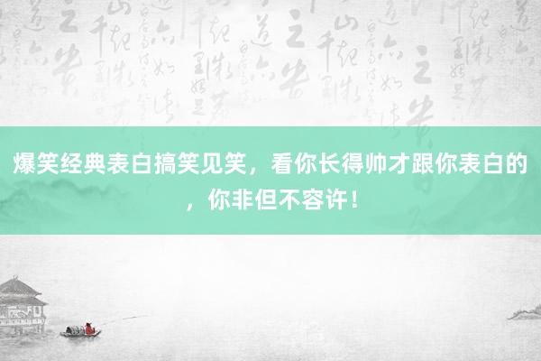 爆笑经典表白搞笑见笑，看你长得帅才跟你表白的，你非但不容许！