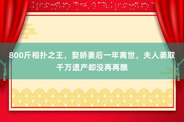 800斤相扑之王，娶娇妻后一年离世，夫人袭取千万遗产却没再再醮