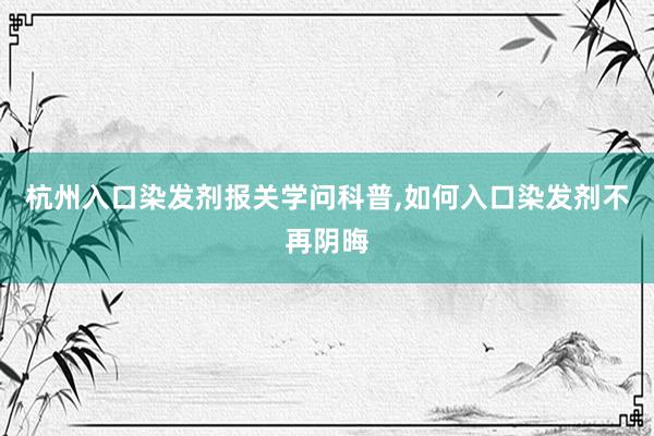 杭州入口染发剂报关学问科普,如何入口染发剂不再阴晦