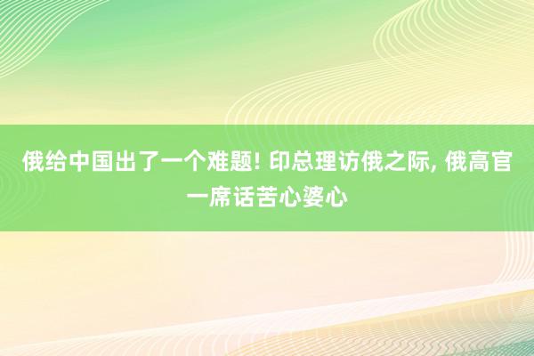 俄给中国出了一个难题! 印总理访俄之际, 俄高官一席话苦心婆心