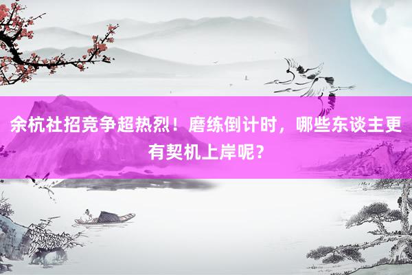 余杭社招竞争超热烈！磨练倒计时，哪些东谈主更有契机上岸呢？