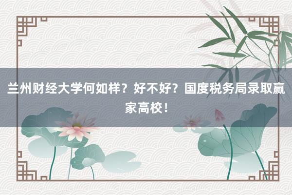 兰州财经大学何如样？好不好？国度税务局录取赢家高校！