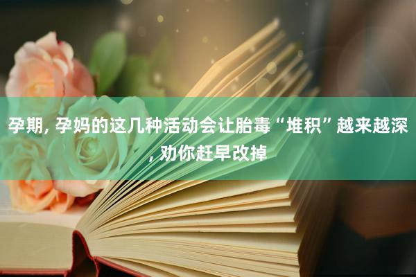 孕期, 孕妈的这几种活动会让胎毒“堆积”越来越深, 劝你赶早改掉