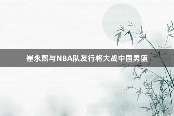 崔永熙与NBA队友行将大战中国男篮