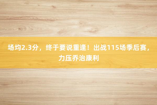 场均2.3分，终于要说重逢！出战115场季后赛，力压乔治康利