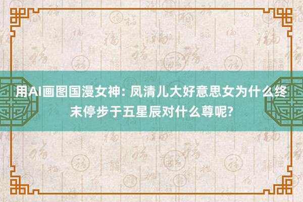 用AI画图国漫女神: 凤清儿大好意思女为什么终末停步于五星辰对什么尊呢?