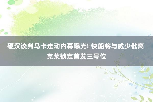 硬汉谈判马卡走动内幕曝光! 快船将与威少仳离 克莱锁定首发三号位