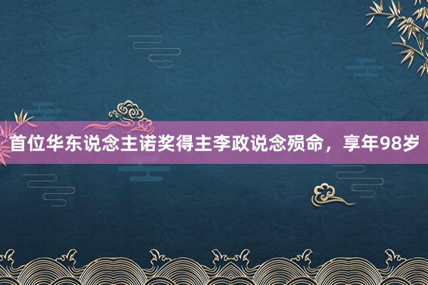 首位华东说念主诺奖得主李政说念殒命，享年98岁