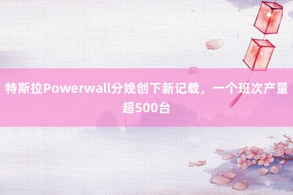 特斯拉Powerwall分娩创下新记载，一个班次产量超500台