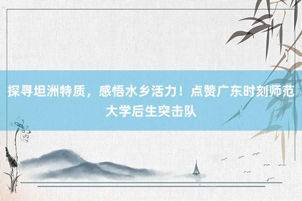 探寻坦洲特质，感悟水乡活力！点赞广东时刻师范大学后生突击队