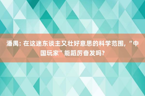 潘禺: 在这迷东谈主又壮好意思的科学范围, “中国玩家”能蹈厉奋发吗?