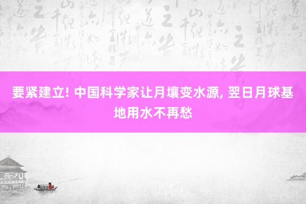 要紧建立! 中国科学家让月壤变水源, 翌日月球基地用水不再愁