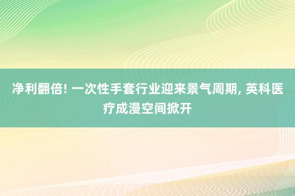 净利翻倍! 一次性手套行业迎来景气周期, 英科医疗成漫空间掀开