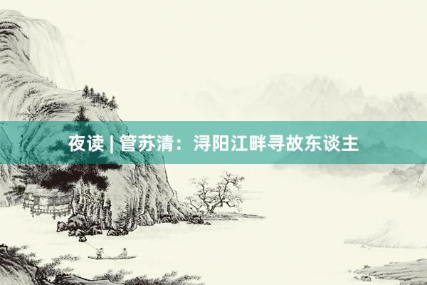 夜读 | 管苏清：浔阳江畔寻故东谈主