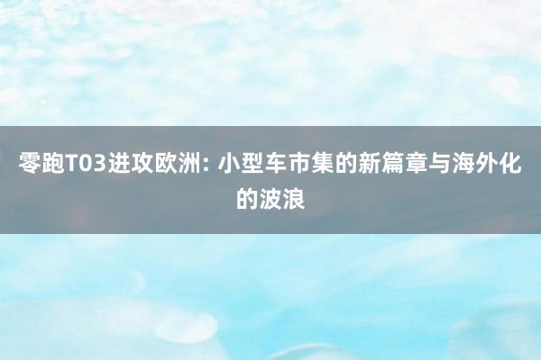 零跑T03进攻欧洲: 小型车市集的新篇章与海外化的波浪