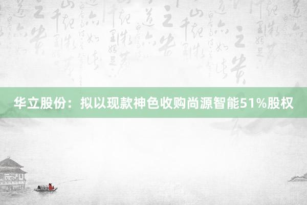 华立股份：拟以现款神色收购尚源智能51%股权