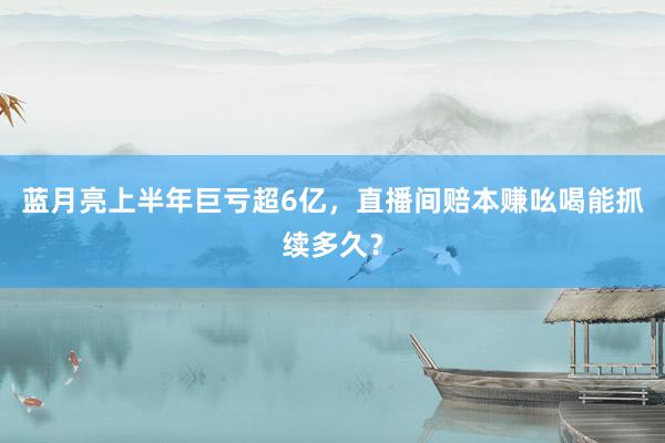 蓝月亮上半年巨亏超6亿，直播间赔本赚吆喝能抓续多久？