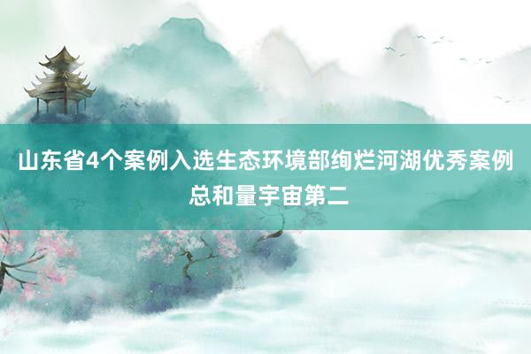 山东省4个案例入选生态环境部绚烂河湖优秀案例 总和量宇宙第二