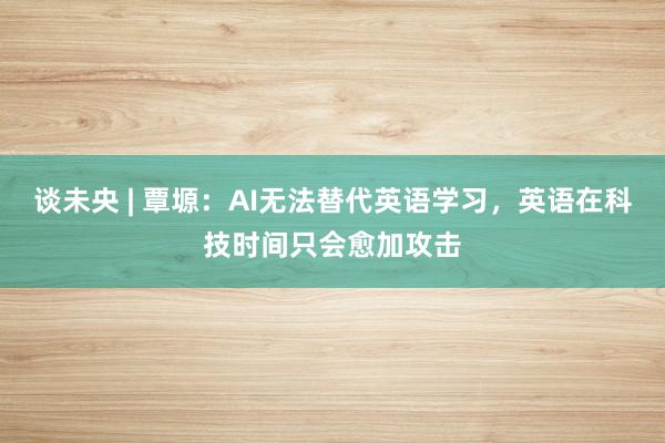 谈未央 | 覃塬：AI无法替代英语学习，英语在科技时间只会愈加攻击