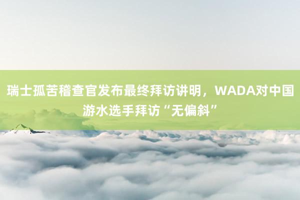 瑞士孤苦稽查官发布最终拜访讲明，WADA对中国游水选手拜访“无偏斜”