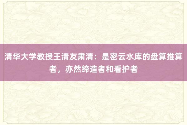 清华大学教授王清友肃清：是密云水库的盘算推算者，亦然缔造者和看护者