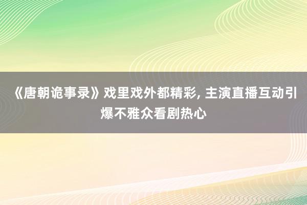 《唐朝诡事录》戏里戏外都精彩, 主演直播互动引爆不雅众看剧热心