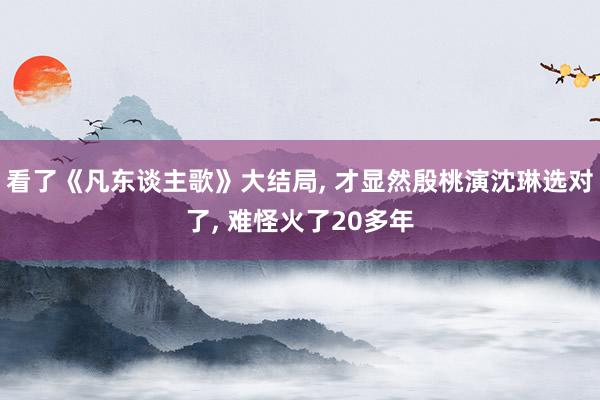 看了《凡东谈主歌》大结局, 才显然殷桃演沈琳选对了, 难怪火了20多年