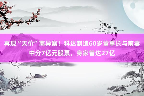 再现“天价”离异案！科达制造60岁董事长与前妻中分7亿元股票，身家曾达27亿