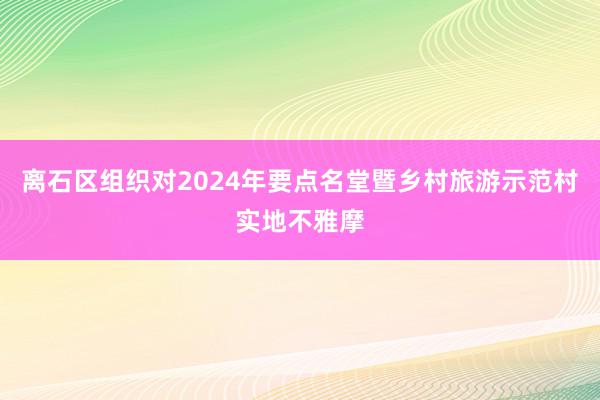 离石区组织对2024年要点名堂暨乡村旅游示范村实地不雅摩