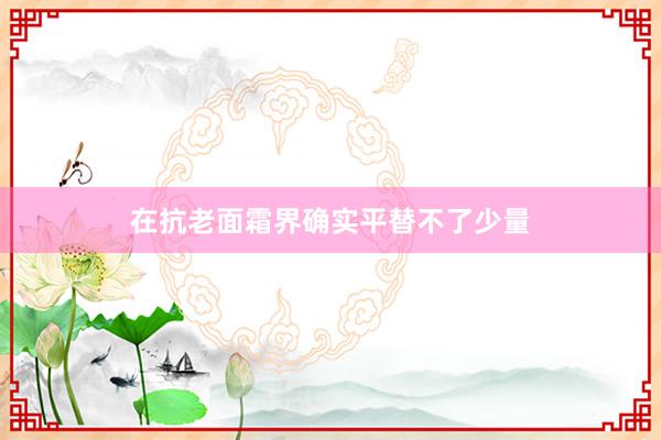 在抗老面霜界确实平替不了少量